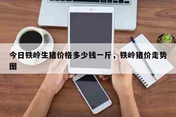 今日鐵嶺生豬價格多少錢一斤，鐵嶺豬價走勢圖